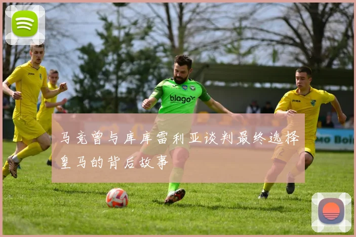 马竞曾与库库雷利亚谈判最终选择皇马的背后故事