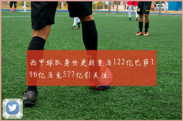 西甲球队身价更新皇马122亿巴萨116亿马竞577亿引关注