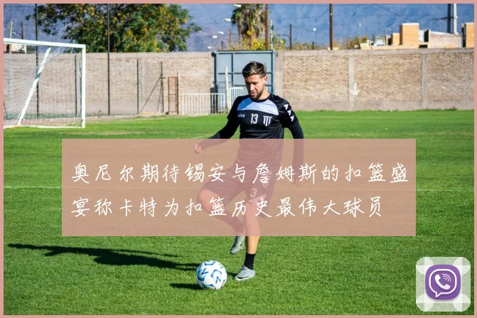 奥尼尔期待锡安与詹姆斯的扣篮盛宴称卡特为扣篮历史最伟大球员