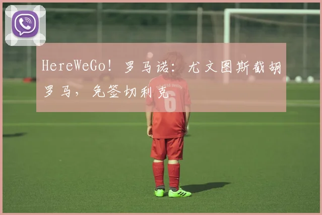 HereWeGo！罗马诺：尤文图斯截胡罗马，免签切利克