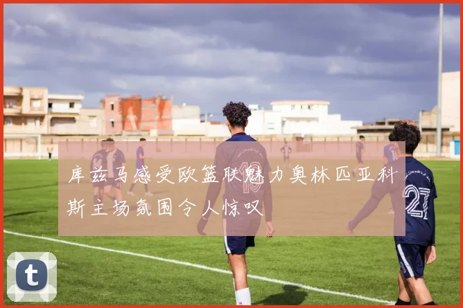 库兹马感受欧篮联魅力奥林匹亚科斯主场氛围令人惊叹