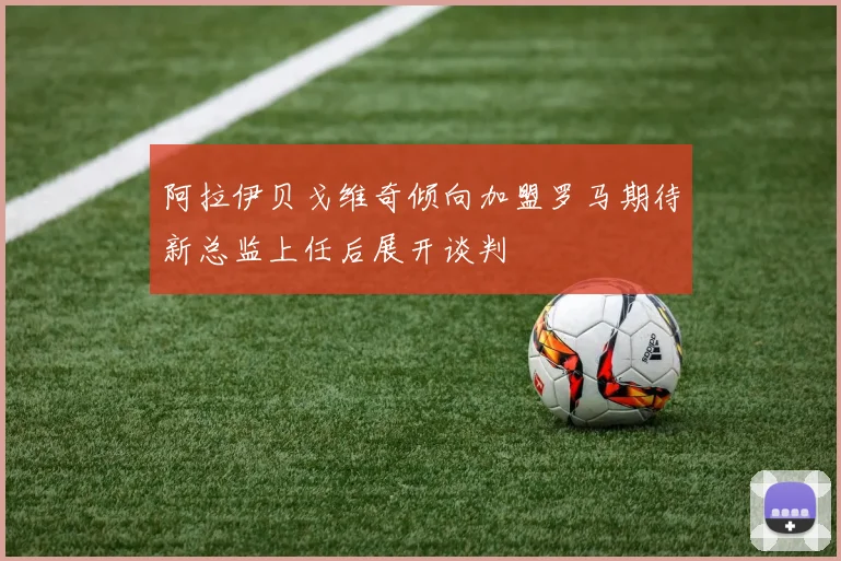 阿拉伊贝戈维奇倾向加盟罗马期待新总监上任后展开谈判