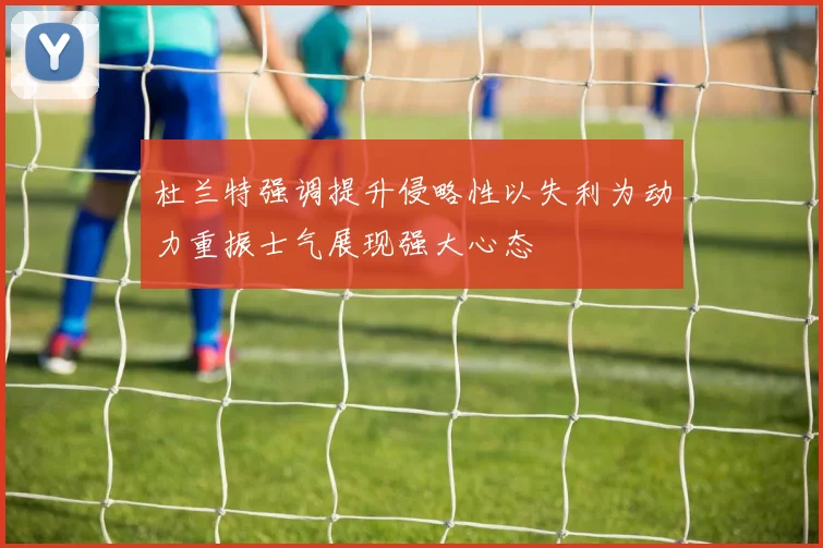 杜兰特强调提升侵略性以失利为动力重振士气展现强大心态