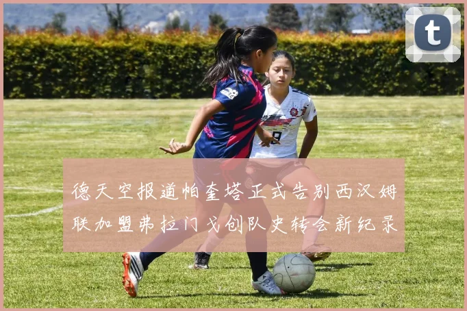 德天空报道帕奎塔正式告别西汉姆联加盟弗拉门戈创队史转会新纪录