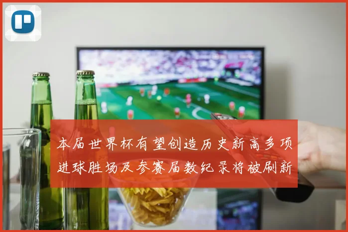 本届世界杯有望创造历史新高多项进球胜场及参赛届数纪录将被刷新