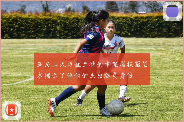 亚历山大与杜兰特的中距离投篮艺术揭示了他们的杰出球员身份
