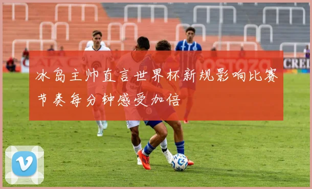 冰岛主帅直言世界杯新规影响比赛节奏每分钟感受加倍