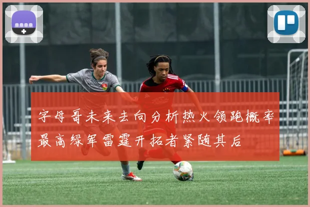 字母哥未来去向分析热火领跑概率最高绿军雷霆开拓者紧随其后