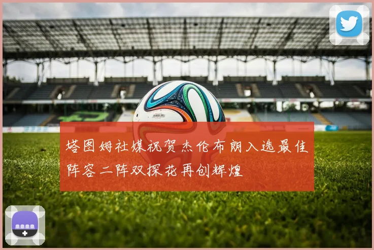 塔图姆社媒祝贺杰伦布朗入选最佳阵容二阵双探花再创辉煌