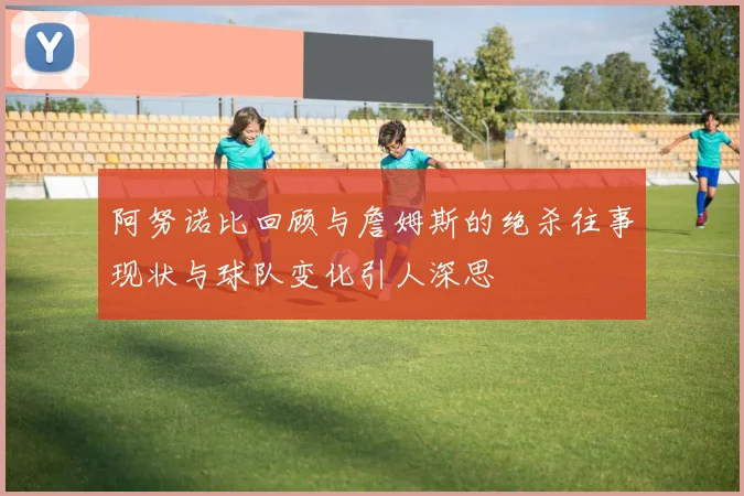 阿努诺比回顾与詹姆斯的绝杀往事现状与球队变化引人深思