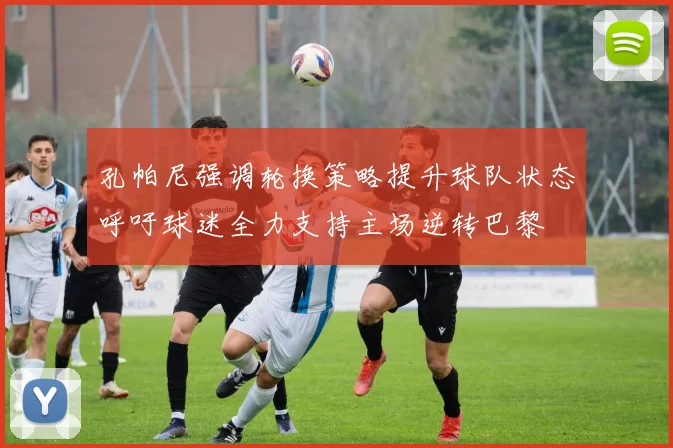 孔帕尼强调轮换策略提升球队状态呼吁球迷全力支持主场逆转巴黎