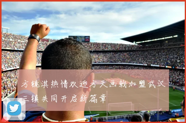 方镜淇热情欢迎方天画戟加盟武汉三镇共同开启新篇章