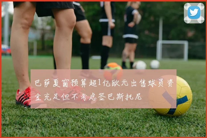 巴萨夏窗预算超1亿欧元出售球员资金充足但不考虑签巴斯托尼
