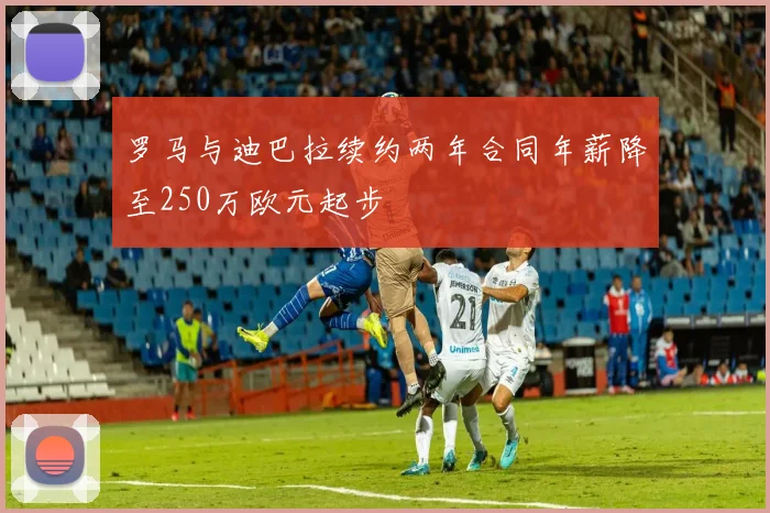 罗马与迪巴拉续约两年合同年薪降至250万欧元起步
