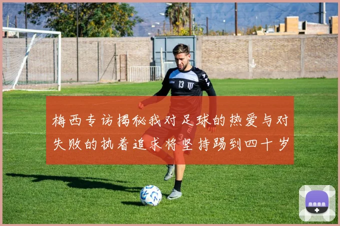 梅西专访揭秘我对足球的热爱与对失败的执着追求将坚持踢到四十岁