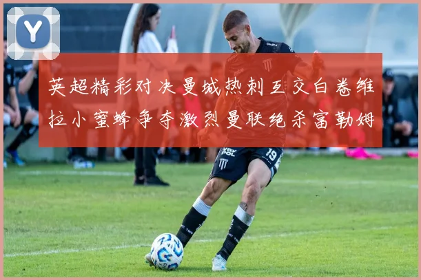 英超精彩对决曼城热刺互交白卷维拉小蜜蜂争夺激烈曼联绝杀富勒姆逆转胜利