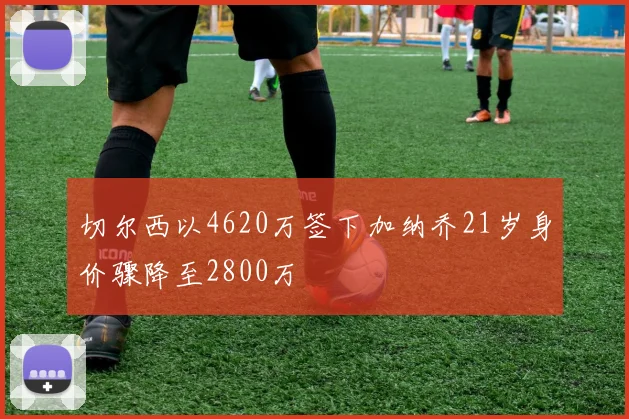 切尔西以4620万签下加纳乔21岁身价骤降至2800万