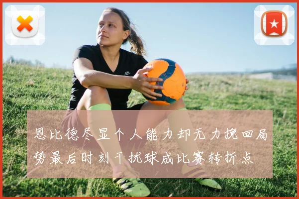 恩比德尽显个人能力却无力挽回局势最后时刻干扰球成比赛转折点